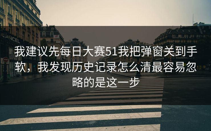 我建议先<strong>每日大赛</strong>51我把弹窗关到手软，我发现历史记录怎么清最容易忽略的是这一步