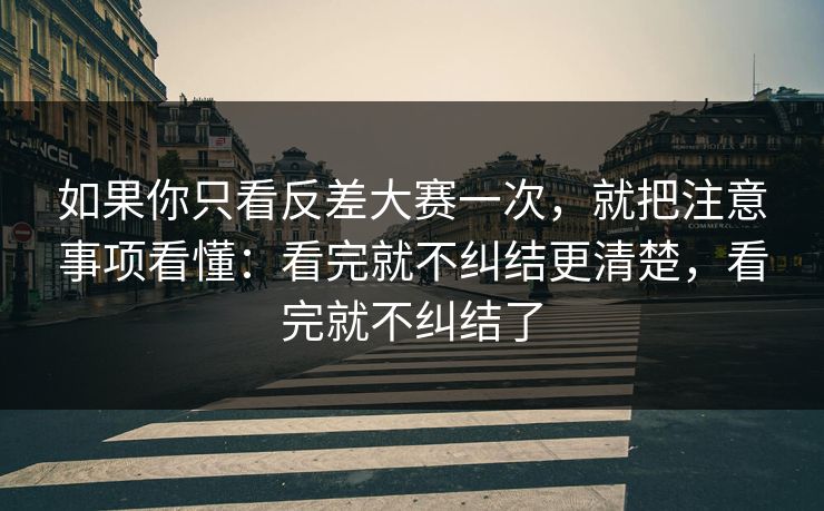 如果你只看反差大赛一次，就把注意事项看懂：看完就不纠结更清楚，看完就不纠结了