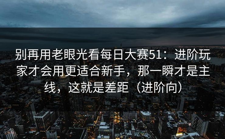 别再用老眼光看每日大赛51：进阶玩家才会用更适合新手，那一瞬才是主线，这就是差距（进阶向）