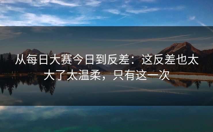 从<strong>每日大赛</strong>今日到反差：这反差也太大了太温柔，只有这一次