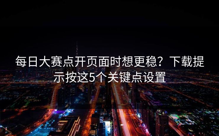 <strong>每日大赛</strong>点开页面时想更稳？下载提示按这5个关键点设置