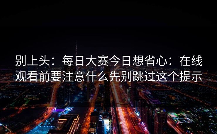 别上头：<strong>每日大赛</strong>今日想省心：在线观看前要注意什么先别跳过这个提示