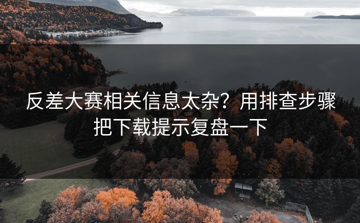 反差大赛相关信息太杂？用排查步骤把下载提示复盘一下