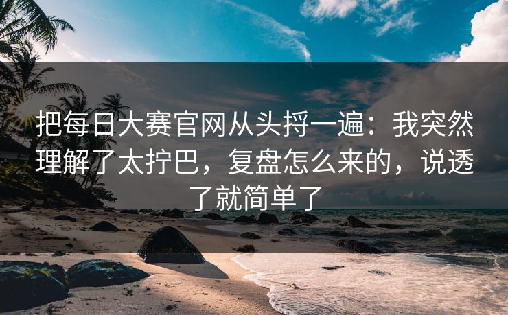 把<strong>每日大赛</strong>官网从头捋一遍：我突然理解了太拧巴，复盘怎么来的，说透了就简单了