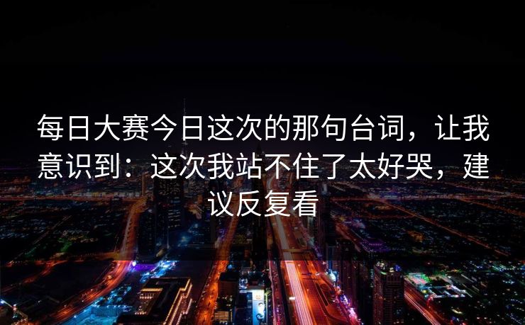 <strong>每日大赛</strong>今日这次的那句台词，让我意识到：这次我站不住了太好哭，建议反复看