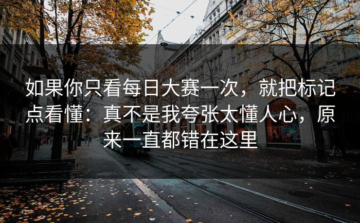 如果你只看<strong>每日大赛</strong>一次，就把标记点看懂：真不是我夸张太懂人心，原来一直都错在这里