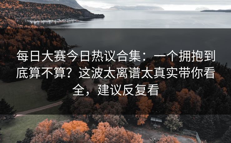 每日大赛今日热议合集：一个拥抱到底算不算？这波太离谱太真实带你看全，建议反复看
