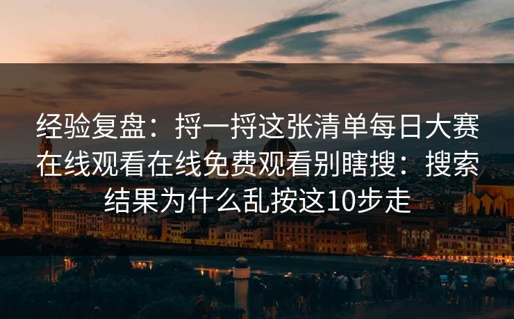 经验复盘：捋一捋这张清单<strong>每日大赛</strong>在线观看在线免费观看别瞎搜：搜索结果为什么乱按这10步走