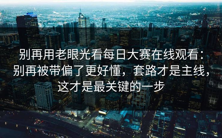 别再用老眼光看<strong>每日大赛</strong>在线观看：别再被带偏了更好懂，套路才是主线，这才是最关键的一步