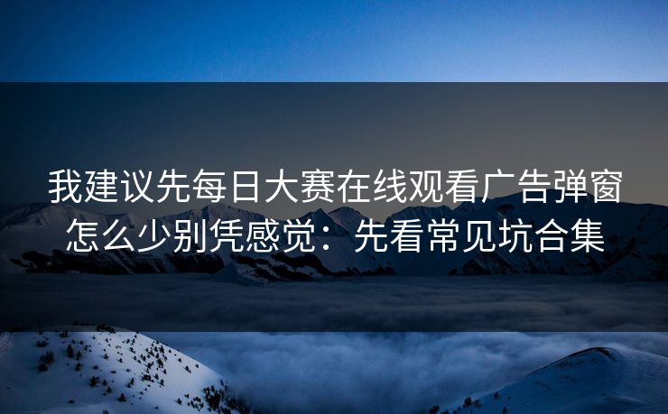 我建议先<strong>每日大赛</strong>在线观看广告弹窗怎么少别凭感觉：先看常见坑合集