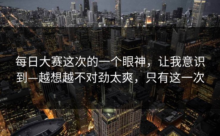 <strong>每日大赛</strong>这次的一个眼神，让我意识到—越想越不对劲太爽，只有这一次