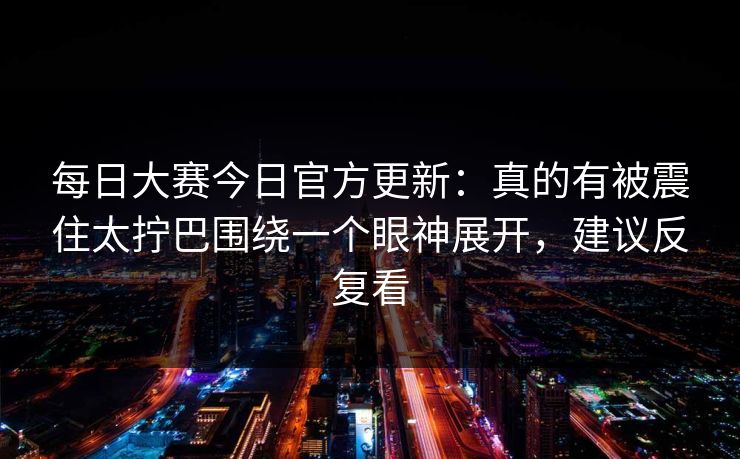 <strong>每日大赛</strong>今日官方更新：真的有被震住太拧巴围绕一个眼神展开，建议反复看