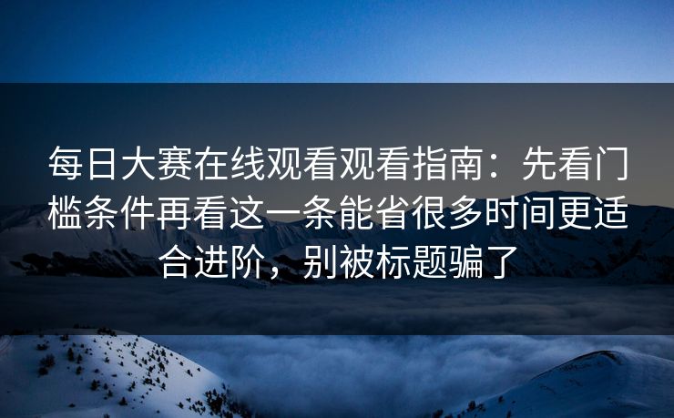 <strong>每日大赛</strong>在线观看观看指南：先看门槛条件再看这一条能省很多时间更适合进阶，别被标题骗了