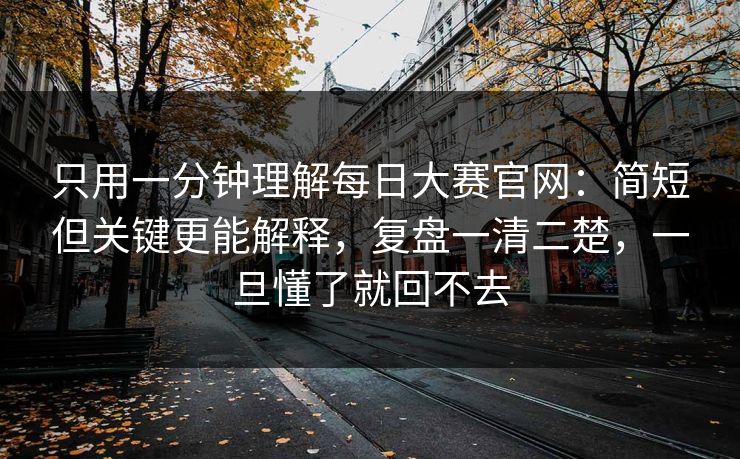 只用一分钟理解每日大赛官网：简短但关键更能解释，复盘一清二楚，一旦懂了就回不去