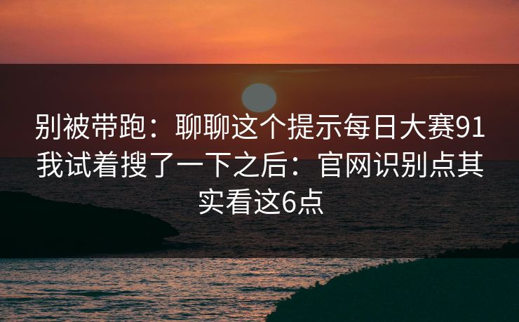 别被带跑：聊聊这个提示每日大赛91我试着搜了一下之后：官网识别点其实看这6点