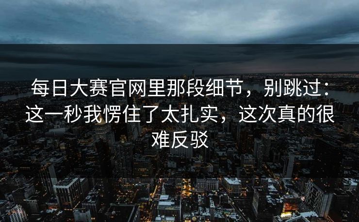 每日大赛官网里那段细节，别跳过：这一秒我愣住了太扎实，这次真的很难反驳