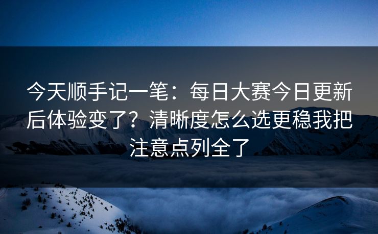 今天顺手记一笔：每日大赛今日更新后体验变了？清晰度怎么选更稳我把注意点列全了