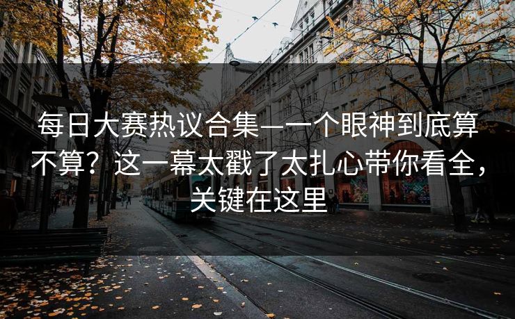每日大赛热议合集—一个眼神到底算不算？这一幕太戳了太扎心带你看全，关键在这里