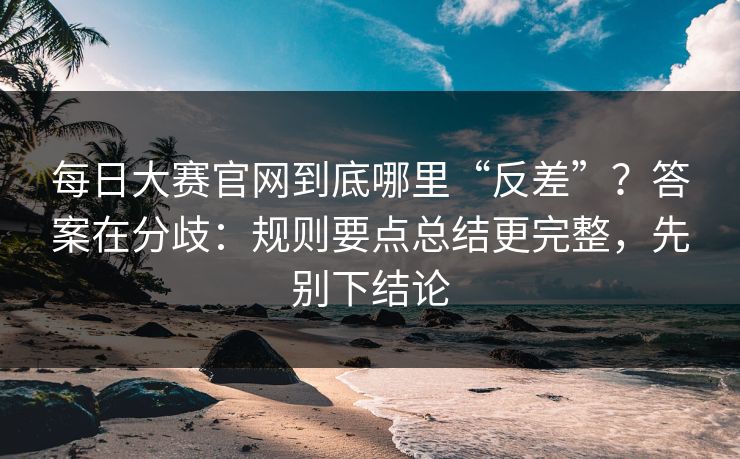 每日大赛官网到底哪里“反差”？答案在分歧：规则要点总结更完整，先别下结论