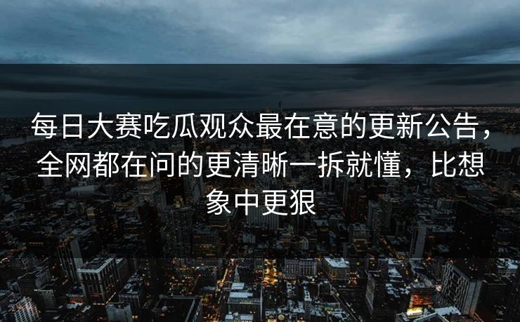 每日大赛吃瓜观众最在意的更新公告，全网都在问的更清晰一拆就懂，比想象中更狠