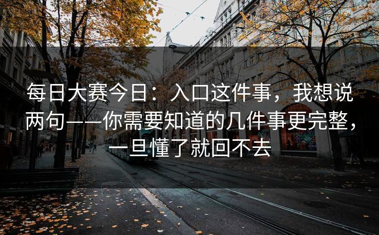 每日大赛今日：入口这件事，我想说两句——你需要知道的几件事更完整，一旦懂了就回不去