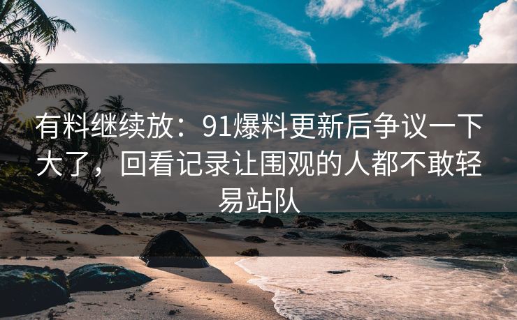 有料继续放：91爆料更新后争议一下大了，回看记录让围观的人都不敢轻易站队