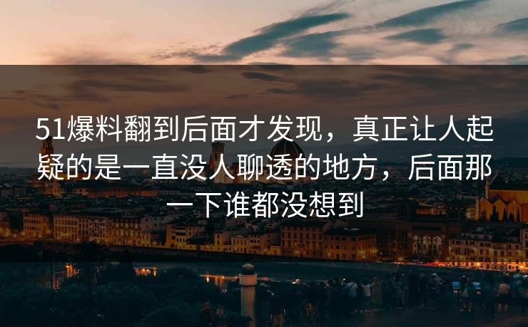 51爆料翻到后面才发现，真正让人起疑的是一直没人聊透的地方，后面那一下谁都没想到